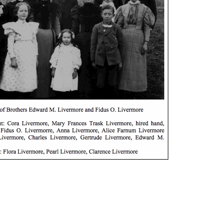 Text Box:  

Families of Brothers Edward M. Livermore and Fidus O. Livermore

Back, left to right: Cora Livermore, Mary Frances Trask Livermore, hired hand, Nora Livermore, Fidus O. Livermorre, Anna Livermore, Alice Farnum Livermore holding Leland Livermore, Charles Livermore, Gertrude Livermore, Edward M. Livermore
Front, left to right: Flora Livermore, Pearl Livermore, Clarence Livermore

